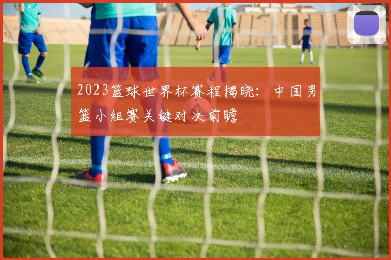 2023篮球世界杯赛程揭晓：中国男篮小组赛关键对决前瞻