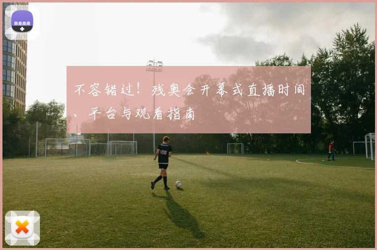 不容错过！残奥会开幕式直播时间、平台与观看指南