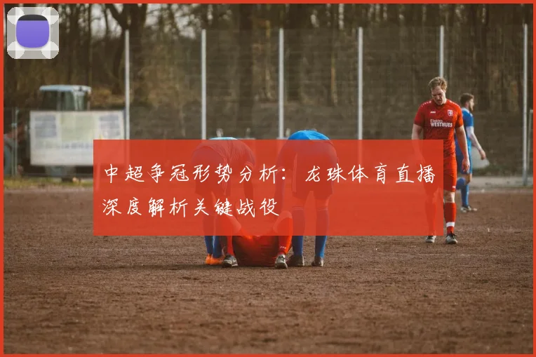 中超争冠形势分析:龙珠体育直播深度解析关键战役