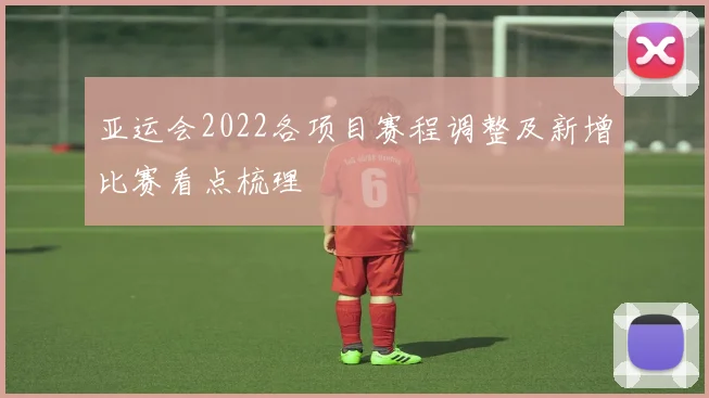 亚运会2022各项目赛程调整及新增比赛看点梳理