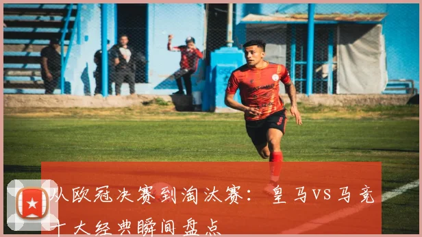 从欧冠决赛到淘汰赛:皇马vs马竞十大经典瞬间盘点