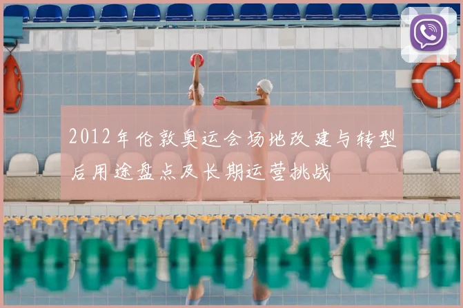 2012年伦敦奥运会场地改建与转型后用途盘点及长期运营挑战