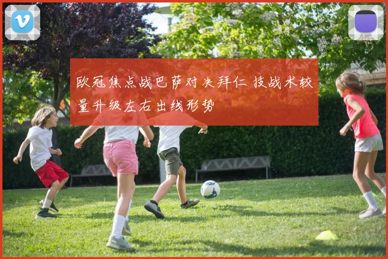 欧冠焦点战巴萨对决拜仁 技战术较量升级左右出线形势