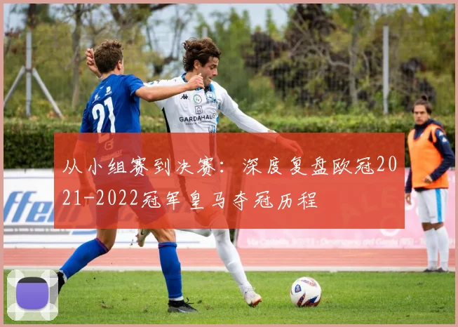 从小组赛到决赛:深度复盘欧冠2021-2022冠军皇马夺冠历程