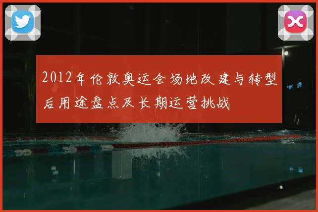 2012年伦敦奥运会场地改建与转型后用途盘点及长期运营挑战