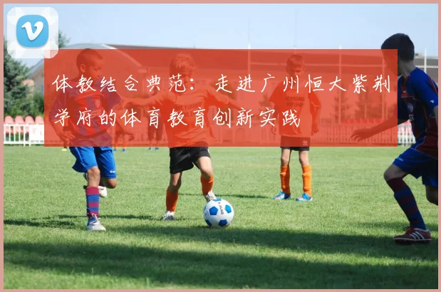 体教结合典范:走进广州恒大紫荆学府的体育教育创新实践